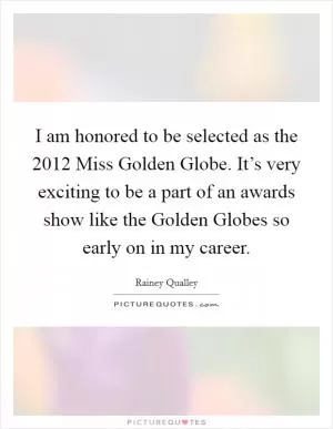 I am honored to be selected as the 2012 Miss Golden Globe. It’s very exciting to be a part of an awards show like the Golden Globes so early on in my career Picture Quote #1