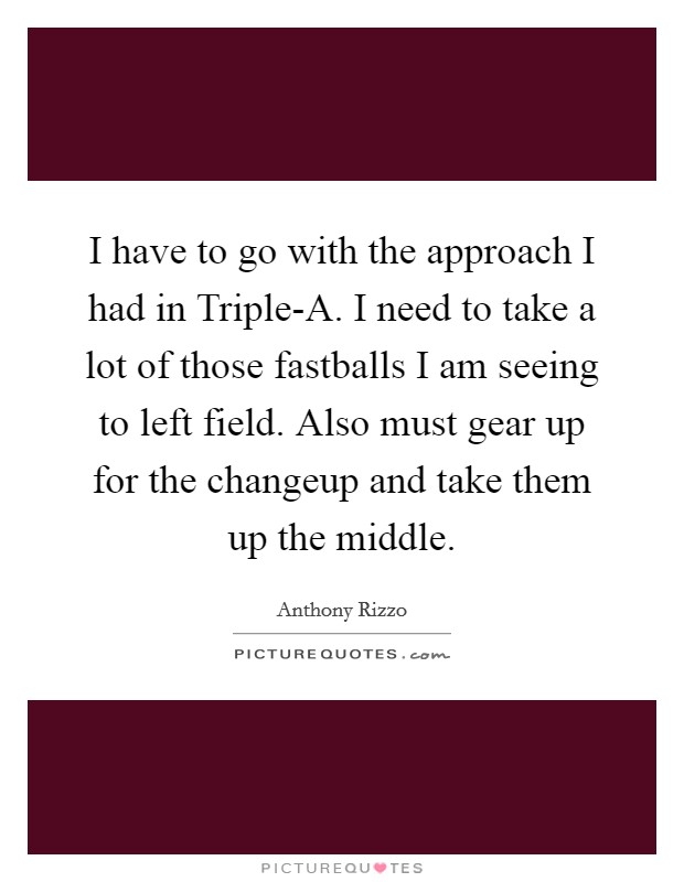 I have to go with the approach I had in Triple-A. I need to take a lot of those fastballs I am seeing to left field. Also must gear up for the changeup and take them up the middle Picture Quote #1