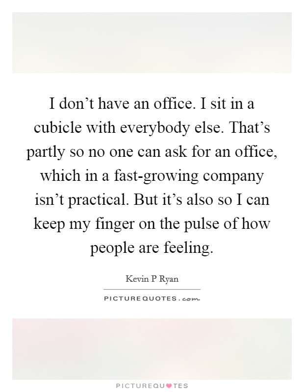 I don't have an office. I sit in a cubicle with everybody else. That's partly so no one can ask for an office, which in a fast-growing company isn't practical. But it's also so I can keep my finger on the pulse of how people are feeling Picture Quote #1