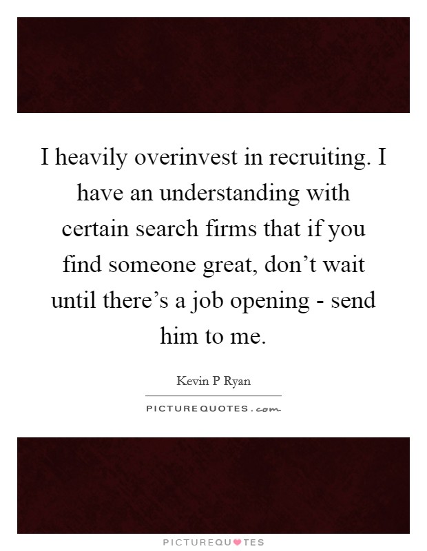 I heavily overinvest in recruiting. I have an understanding with certain search firms that if you find someone great, don't wait until there's a job opening - send him to me Picture Quote #1