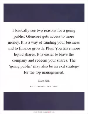 I basically see two reasons for a going public: Glencore gets access to more money. It is a way of funding your business and to finance growth. Plus: You have more liquid shares. It is easier to leave the company and redeem your shares. The ‘going public’ may also be an exit strategy for the top management Picture Quote #1