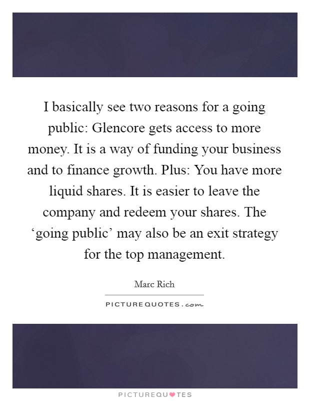 I basically see two reasons for a going public: Glencore gets access to more money. It is a way of funding your business and to finance growth. Plus: You have more liquid shares. It is easier to leave the company and redeem your shares. The ‘going public' may also be an exit strategy for the top management Picture Quote #1