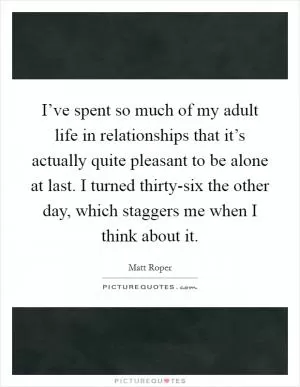 I’ve spent so much of my adult life in relationships that it’s actually quite pleasant to be alone at last. I turned thirty-six the other day, which staggers me when I think about it Picture Quote #1