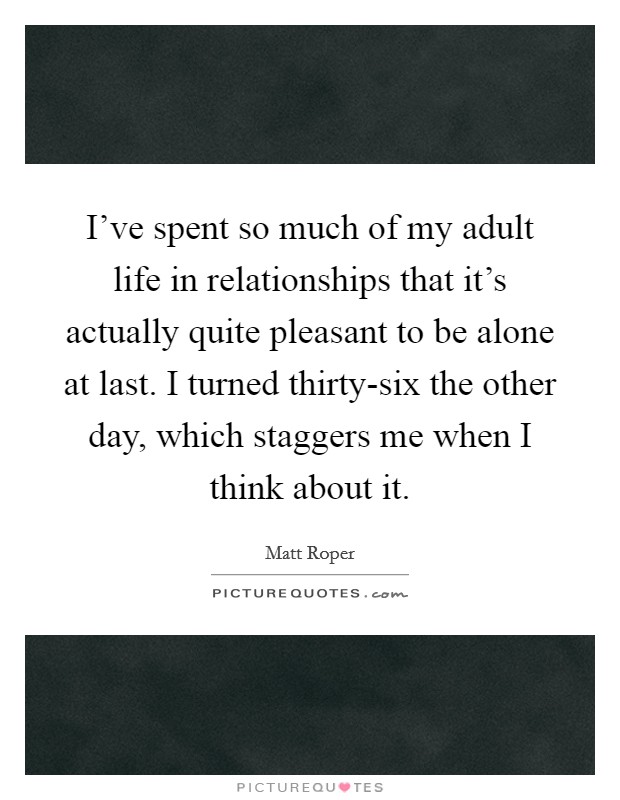 I've spent so much of my adult life in relationships that it's actually quite pleasant to be alone at last. I turned thirty-six the other day, which staggers me when I think about it Picture Quote #1