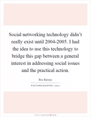 Social networking technology didn’t really exist until 2004-2005. I had the idea to use this technology to bridge this gap between a general interest in addressing social issues and the practical action Picture Quote #1