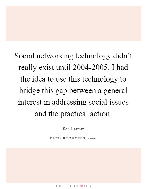 Social networking technology didn't really exist until 2004-2005. I had the idea to use this technology to bridge this gap between a general interest in addressing social issues and the practical action Picture Quote #1