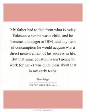 My father had to flee from what is today Pakistan when he was a child, and he became a manager at IBM, and any item of consumption he would acquire was a direct measurement of his success in life. But that same equation wasn’t going to work for me - I was quite clear about that in my early teens Picture Quote #1