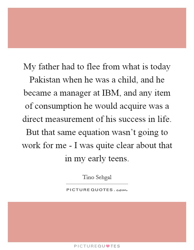 My father had to flee from what is today Pakistan when he was a child, and he became a manager at IBM, and any item of consumption he would acquire was a direct measurement of his success in life. But that same equation wasn't going to work for me - I was quite clear about that in my early teens Picture Quote #1