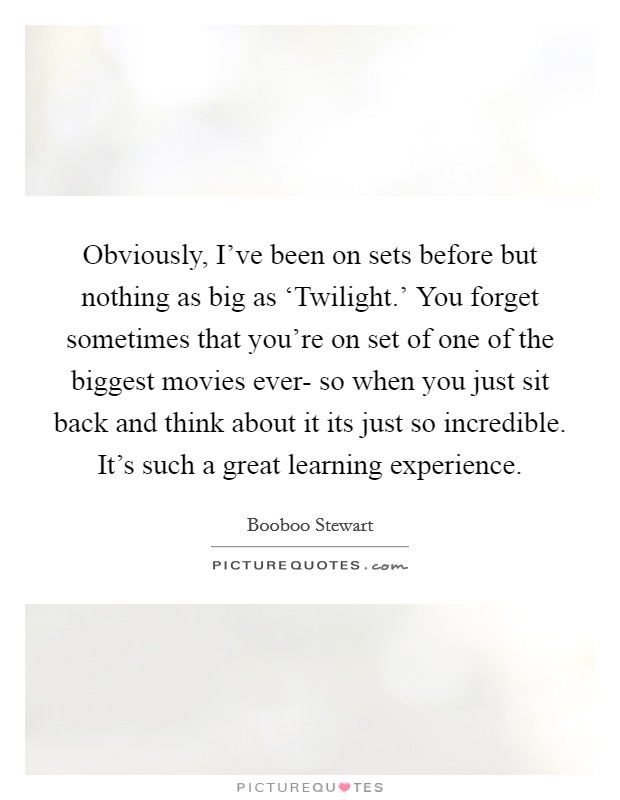 Obviously, I've been on sets before but nothing as big as ‘Twilight.' You forget sometimes that you're on set of one of the biggest movies ever- so when you just sit back and think about it its just so incredible. It's such a great learning experience Picture Quote #1