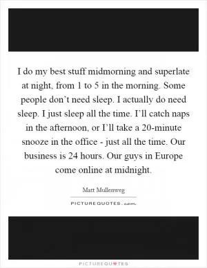 I do my best stuff midmorning and superlate at night, from 1 to 5 in the morning. Some people don’t need sleep. I actually do need sleep. I just sleep all the time. I’ll catch naps in the afternoon, or I’ll take a 20-minute snooze in the office - just all the time. Our business is 24 hours. Our guys in Europe come online at midnight Picture Quote #1