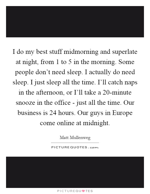 I do my best stuff midmorning and superlate at night, from 1 to 5 in the morning. Some people don't need sleep. I actually do need sleep. I just sleep all the time. I'll catch naps in the afternoon, or I'll take a 20-minute snooze in the office - just all the time. Our business is 24 hours. Our guys in Europe come online at midnight Picture Quote #1