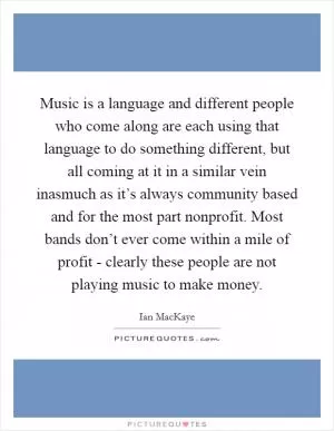 Music is a language and different people who come along are each using that language to do something different, but all coming at it in a similar vein inasmuch as it’s always community based and for the most part nonprofit. Most bands don’t ever come within a mile of profit - clearly these people are not playing music to make money Picture Quote #1