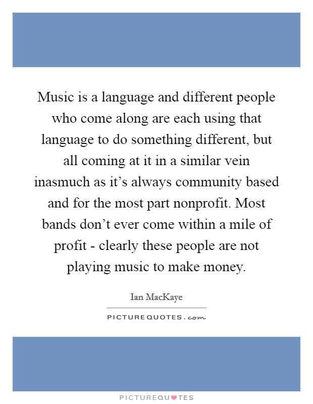 Music is a language and different people who come along are each using that language to do something different, but all coming at it in a similar vein inasmuch as it's always community based and for the most part nonprofit. Most bands don't ever come within a mile of profit - clearly these people are not playing music to make money Picture Quote #1