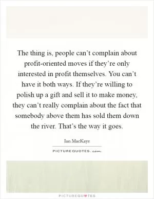 The thing is, people can’t complain about profit-oriented moves if they’re only interested in profit themselves. You can’t have it both ways. If they’re willing to polish up a gift and sell it to make money, they can’t really complain about the fact that somebody above them has sold them down the river. That’s the way it goes Picture Quote #1