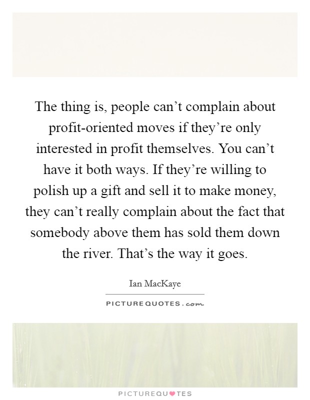 The thing is, people can't complain about profit-oriented moves if they're only interested in profit themselves. You can't have it both ways. If they're willing to polish up a gift and sell it to make money, they can't really complain about the fact that somebody above them has sold them down the river. That's the way it goes Picture Quote #1
