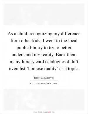 As a child, recognizing my difference from other kids, I went to the local public library to try to better understand my reality. Back then, many library card catalogues didn’t even list ‘homosexuality’ as a topic Picture Quote #1