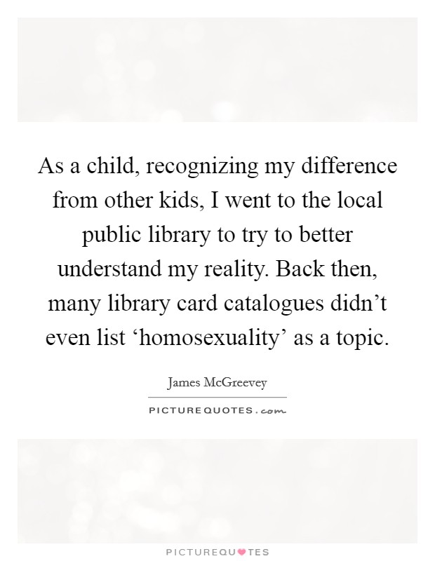 As a child, recognizing my difference from other kids, I went to the local public library to try to better understand my reality. Back then, many library card catalogues didn't even list ‘homosexuality' as a topic Picture Quote #1