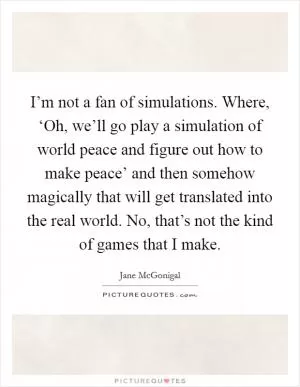 I’m not a fan of simulations. Where, ‘Oh, we’ll go play a simulation of world peace and figure out how to make peace’ and then somehow magically that will get translated into the real world. No, that’s not the kind of games that I make Picture Quote #1