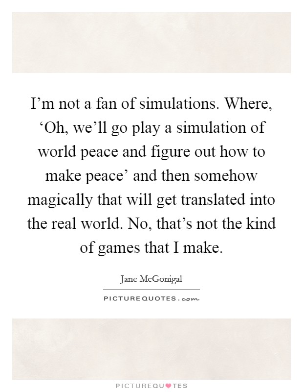 I'm not a fan of simulations. Where, ‘Oh, we'll go play a simulation of world peace and figure out how to make peace' and then somehow magically that will get translated into the real world. No, that's not the kind of games that I make Picture Quote #1