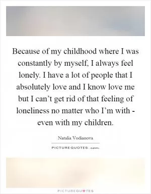 Because of my childhood where I was constantly by myself, I always feel lonely. I have a lot of people that I absolutely love and I know love me but I can’t get rid of that feeling of loneliness no matter who I’m with - even with my children Picture Quote #1