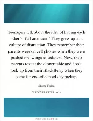 Teenagers talk about the idea of having each other’s ‘full attention.’ They grew up in a culture of distraction. They remember their parents were on cell phones when they were pushed on swings as toddlers. Now, their parents text at the dinner table and don’t look up from their BlackBerry when they come for end-of-school day pickup Picture Quote #1