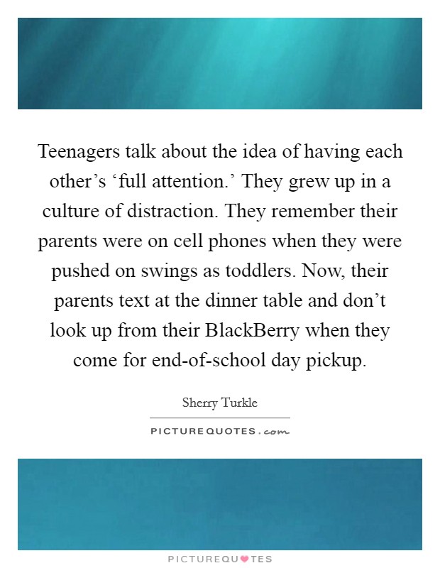 Teenagers talk about the idea of having each other's ‘full attention.' They grew up in a culture of distraction. They remember their parents were on cell phones when they were pushed on swings as toddlers. Now, their parents text at the dinner table and don't look up from their BlackBerry when they come for end-of-school day pickup Picture Quote #1