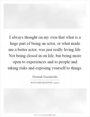 I always thought on my own that what is a huge part of being an actor, or what made me a better actor, was just really living life. Not being closed in on life, but being more open to experiences and to people and taking risks and exposing yourself to things Picture Quote #1