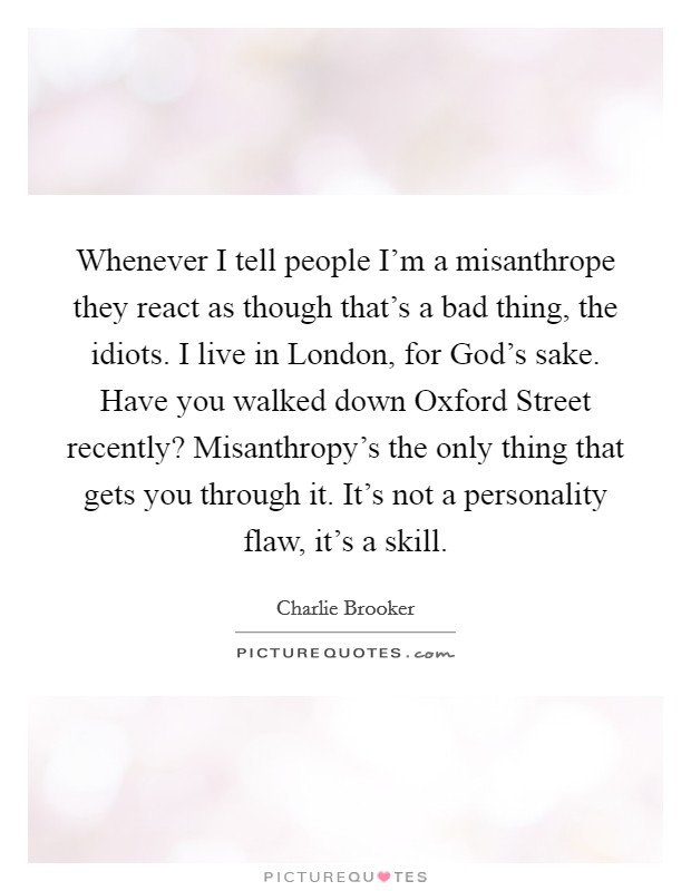 Whenever I tell people I'm a misanthrope they react as though that's a bad thing, the idiots. I live in London, for God's sake. Have you walked down Oxford Street recently? Misanthropy's the only thing that gets you through it. It's not a personality flaw, it's a skill Picture Quote #1