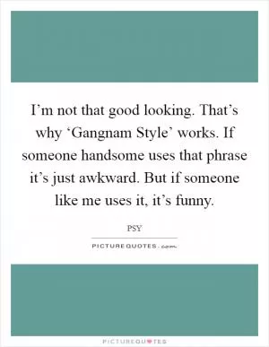 I’m not that good looking. That’s why ‘Gangnam Style’ works. If someone handsome uses that phrase it’s just awkward. But if someone like me uses it, it’s funny Picture Quote #1
