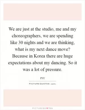 We are just at the studio, me and my choreographers, we are spending like 30 nights and we are thinking, what is my next dance move? Because in Korea there are huge expectations about my dancing. So it was a lot of pressure Picture Quote #1