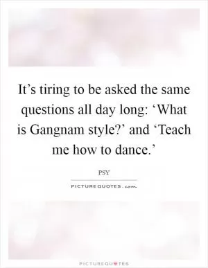 It’s tiring to be asked the same questions all day long: ‘What is Gangnam style?’ and ‘Teach me how to dance.’ Picture Quote #1