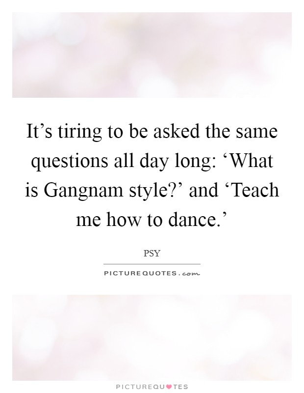 It's tiring to be asked the same questions all day long: ‘What is Gangnam style?' and ‘Teach me how to dance.' Picture Quote #1