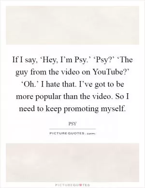 If I say, ‘Hey, I’m Psy.’ ‘Psy?’ ‘The guy from the video on YouTube?’ ‘Oh.’ I hate that. I’ve got to be more popular than the video. So I need to keep promoting myself Picture Quote #1