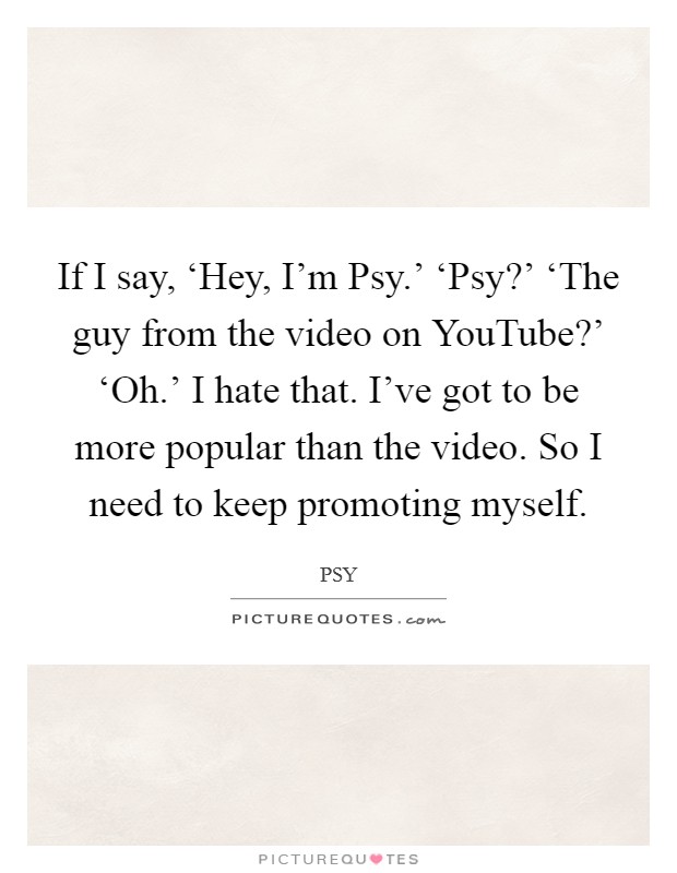 If I say, ‘Hey, I'm Psy.' ‘Psy?' ‘The guy from the video on YouTube?' ‘Oh.' I hate that. I've got to be more popular than the video. So I need to keep promoting myself Picture Quote #1