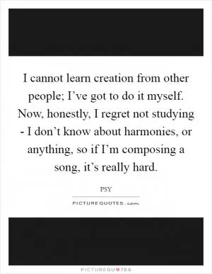I cannot learn creation from other people; I’ve got to do it myself. Now, honestly, I regret not studying - I don’t know about harmonies, or anything, so if I’m composing a song, it’s really hard Picture Quote #1