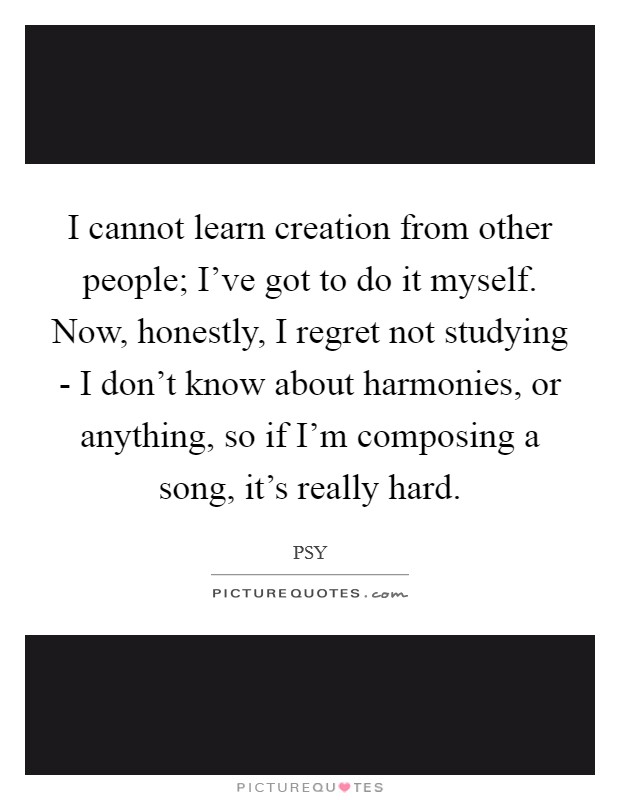 I cannot learn creation from other people; I've got to do it myself. Now, honestly, I regret not studying - I don't know about harmonies, or anything, so if I'm composing a song, it's really hard Picture Quote #1