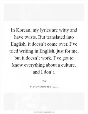 In Korean, my lyrics are witty and have twists. But translated into English, it doesn’t come over. I’ve tried writing in English, just for me, but it doesn’t work. I’ve got to know everything about a culture, and I don’t Picture Quote #1