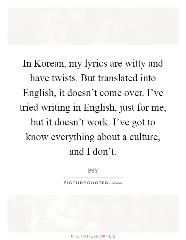 In Korean, my lyrics are witty and have twists. But translated into English, it doesn't come over. I've tried writing in English, just for me, but it doesn't work. I've got to know everything about a culture, and I don't Picture Quote #1
