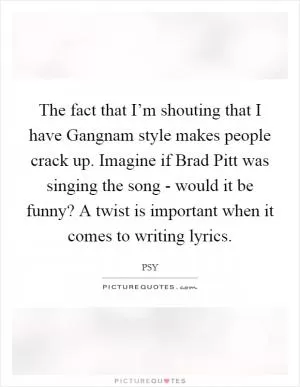 The fact that I’m shouting that I have Gangnam style makes people crack up. Imagine if Brad Pitt was singing the song - would it be funny? A twist is important when it comes to writing lyrics Picture Quote #1