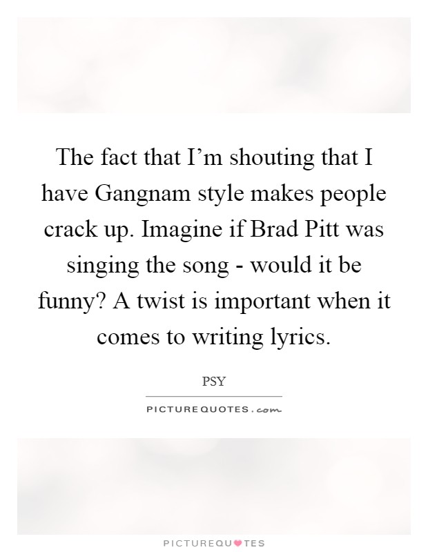 The fact that I'm shouting that I have Gangnam style makes people crack up. Imagine if Brad Pitt was singing the song - would it be funny? A twist is important when it comes to writing lyrics Picture Quote #1