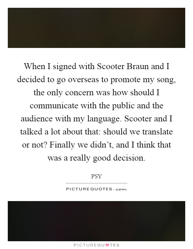When I signed with Scooter Braun and I decided to go overseas to promote my song, the only concern was how should I communicate with the public and the audience with my language. Scooter and I talked a lot about that: should we translate or not? Finally we didn't, and I think that was a really good decision Picture Quote #1