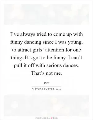 I’ve always tried to come up with funny dancing since I was young, to attract girls’ attention for one thing. It’s got to be funny. I can’t pull it off with serious dances. That’s not me Picture Quote #1