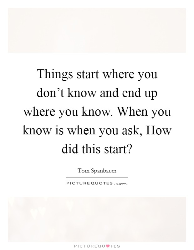Things start where you don't know and end up where you know. When you know is when you ask, How did this start? Picture Quote #1