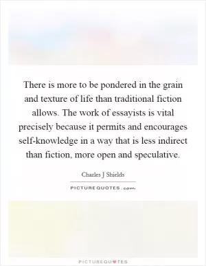There is more to be pondered in the grain and texture of life than traditional fiction allows. The work of essayists is vital precisely because it permits and encourages self-knowledge in a way that is less indirect than fiction, more open and speculative Picture Quote #1