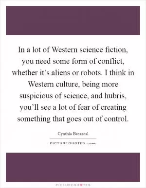In a lot of Western science fiction, you need some form of conflict, whether it’s aliens or robots. I think in Western culture, being more suspicious of science, and hubris, you’ll see a lot of fear of creating something that goes out of control Picture Quote #1