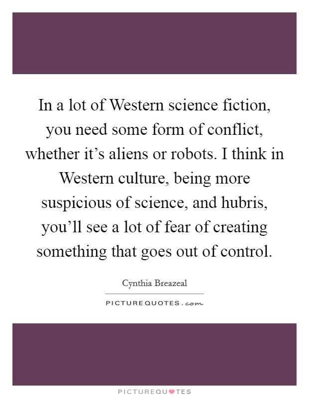 In a lot of Western science fiction, you need some form of conflict, whether it's aliens or robots. I think in Western culture, being more suspicious of science, and hubris, you'll see a lot of fear of creating something that goes out of control Picture Quote #1