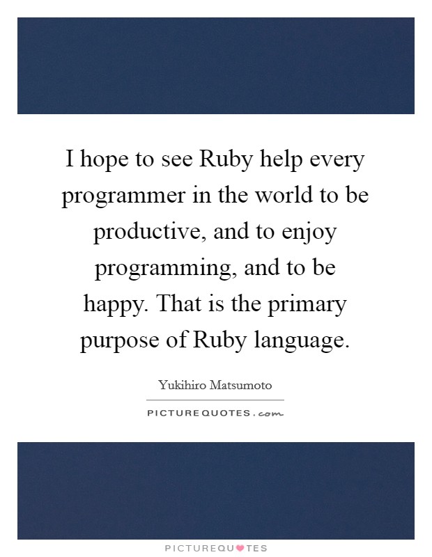 I hope to see Ruby help every programmer in the world to be productive, and to enjoy programming, and to be happy. That is the primary purpose of Ruby language Picture Quote #1