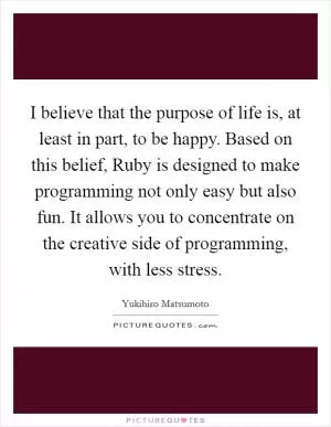 I believe that the purpose of life is, at least in part, to be happy. Based on this belief, Ruby is designed to make programming not only easy but also fun. It allows you to concentrate on the creative side of programming, with less stress Picture Quote #1