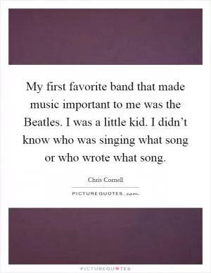 My first favorite band that made music important to me was the Beatles. I was a little kid. I didn’t know who was singing what song or who wrote what song Picture Quote #1