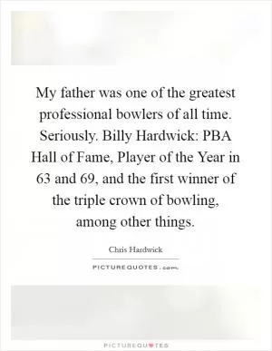 My father was one of the greatest professional bowlers of all time. Seriously. Billy Hardwick: PBA Hall of Fame, Player of the Year in  63 and  69, and the first winner of the triple crown of bowling, among other things Picture Quote #1